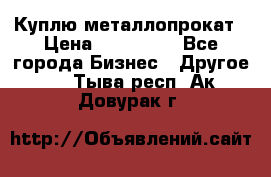 Куплю металлопрокат › Цена ­ 800 000 - Все города Бизнес » Другое   . Тыва респ.,Ак-Довурак г.